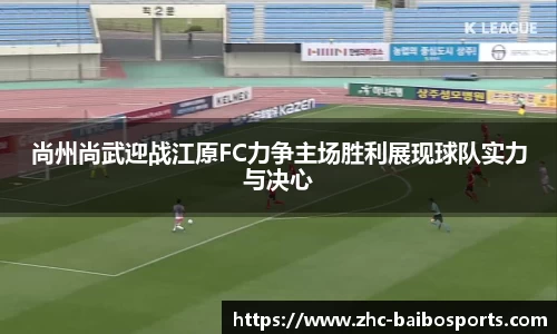 尚州尚武迎战江原FC力争主场胜利展现球队实力与决心